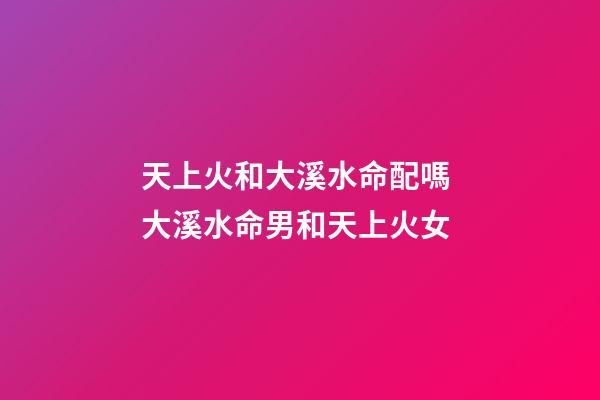 天上火和大溪水命配嗎 大溪水命男和天上火女